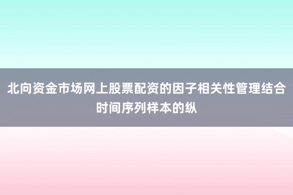 北向资金市场网上股票配资的因子相关性管理结合时间序列样本的纵