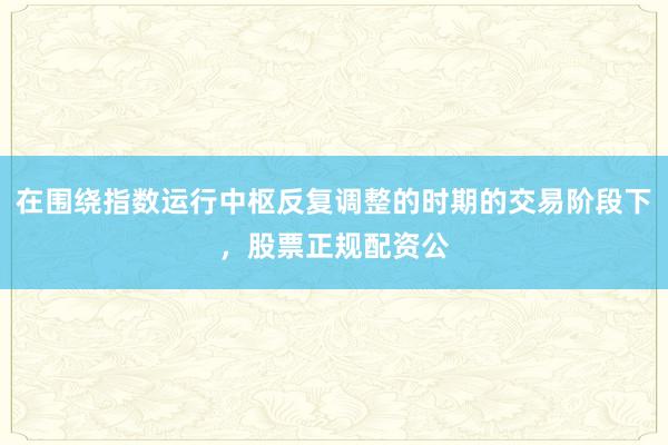 在围绕指数运行中枢反复调整的时期的交易阶段下，股票正规配资公