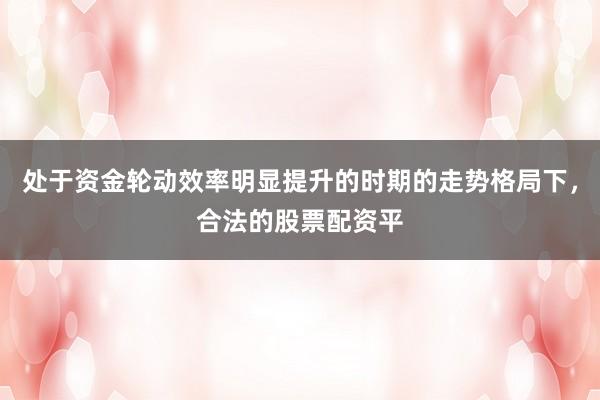 处于资金轮动效率明显提升的时期的走势格局下，合法的股票配资平