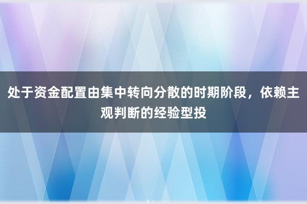 处于资金配置由集中转向分散的时期阶段，依赖主观判断的经验型投