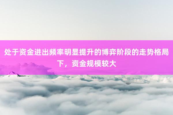 处于资金进出频率明显提升的博弈阶段的走势格局下，资金规模较大