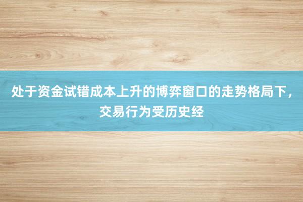 处于资金试错成本上升的博弈窗口的走势格局下，交易行为受历史经
