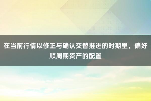 在当前行情以修正与确认交替推进的时期里，偏好顺周期资产的配置