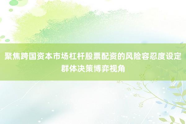 聚焦跨国资本市场杠杆股票配资的风险容忍度设定群体决策博弈视角