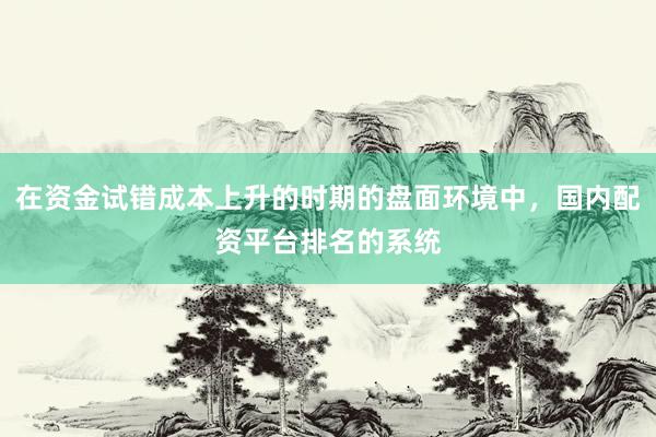 在资金试错成本上升的时期的盘面环境中，国内配资平台排名的系统