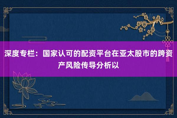 深度专栏：国家认可的配资平台在亚太股市的跨资产风险传导分析以