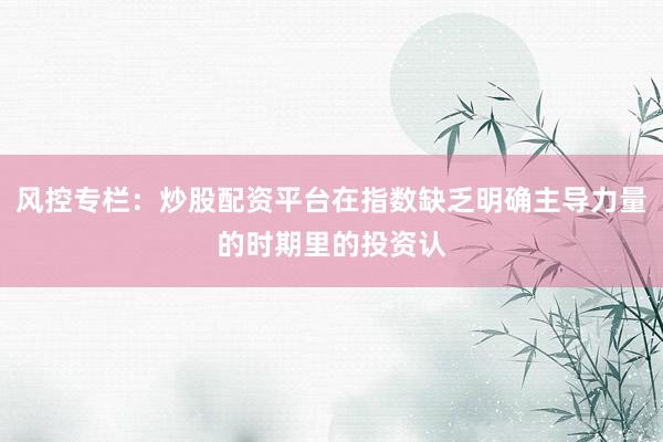 风控专栏：炒股配资平台在指数缺乏明确主导力量的时期里的投资认