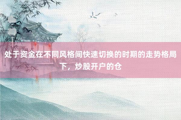 处于资金在不同风格间快速切换的时期的走势格局下，炒股开户的仓