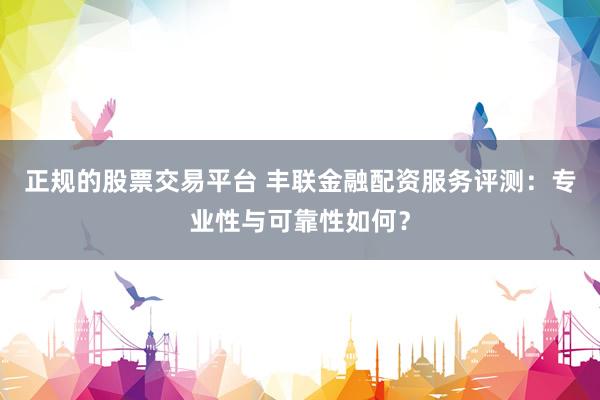 正规的股票交易平台 丰联金融配资服务评测：专业性与可靠性如何？
