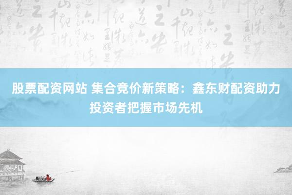 股票配资网站 集合竞价新策略：鑫东财配资助力投资者把握市场先机