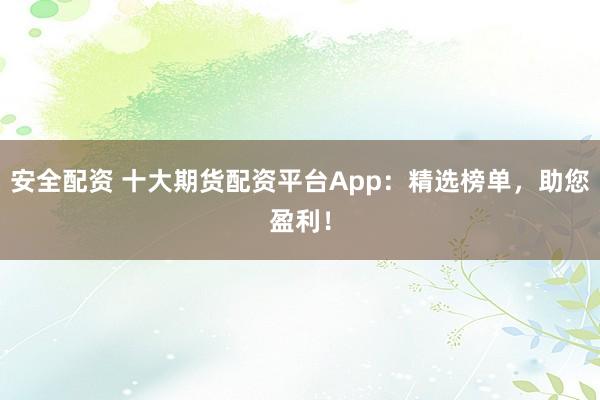 安全配资 十大期货配资平台App：精选榜单，助您盈利！
