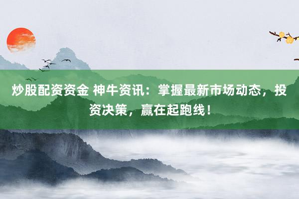 炒股配资资金 神牛资讯：掌握最新市场动态，投资决策，赢在起跑线！