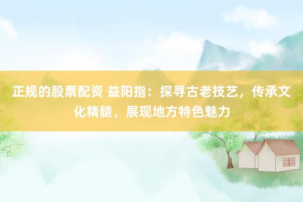 正规的股票配资 益阳指：探寻古老技艺，传承文化精髓，展现地方特色魅力