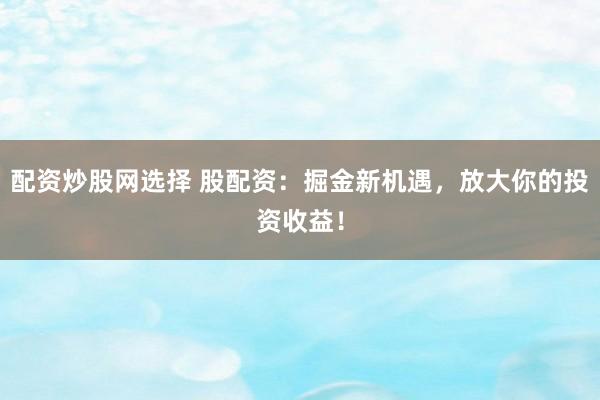 配资炒股网选择 股配资：掘金新机遇，放大你的投资收益！