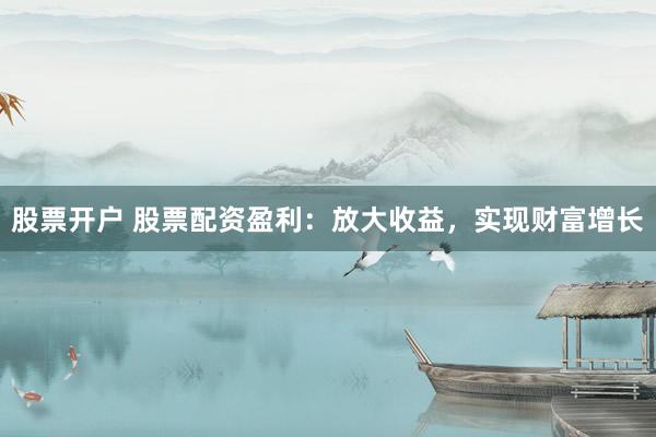 股票开户 股票配资盈利：放大收益，实现财富增长