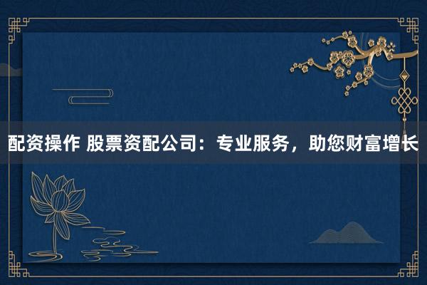 配资操作 股票资配公司：专业服务，助您财富增长