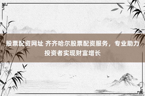 股票配资网址 齐齐哈尔股票配资服务，专业助力投资者实现财富增长
