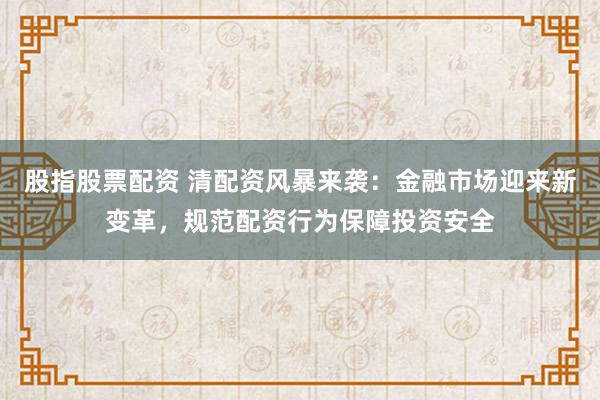 股指股票配资 清配资风暴来袭：金融市场迎来新变革，规范配资行为保障投资安全