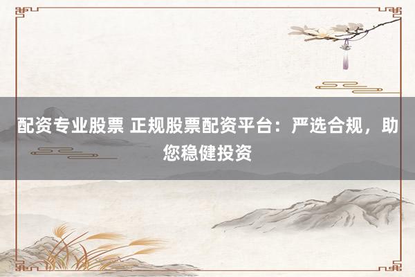 配资专业股票 正规股票配资平台：严选合规，助您稳健投资