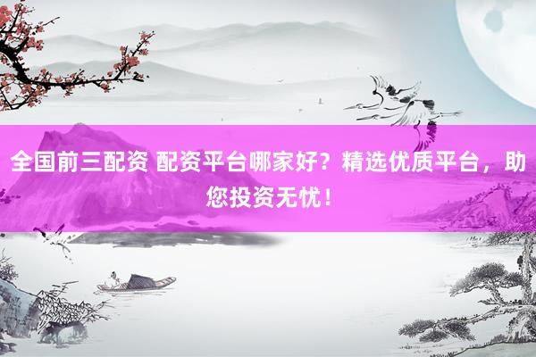 全国前三配资 配资平台哪家好？精选优质平台，助您投资无忧！