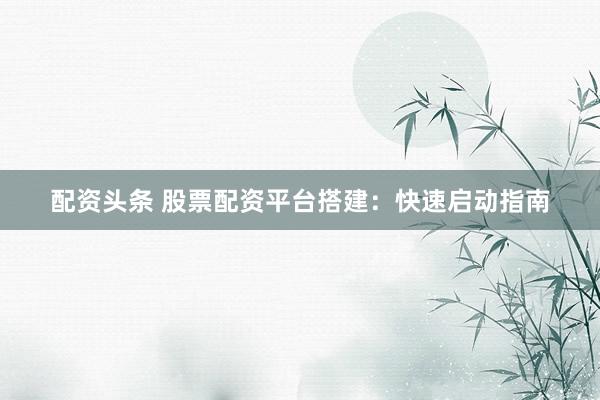 配资头条 股票配资平台搭建：快速启动指南
