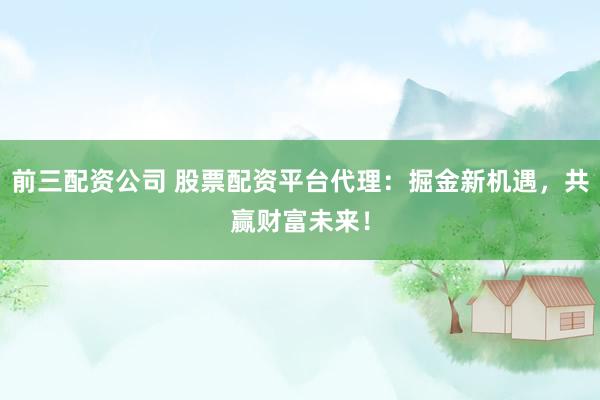 前三配资公司 股票配资平台代理：掘金新机遇，共赢财富未来！