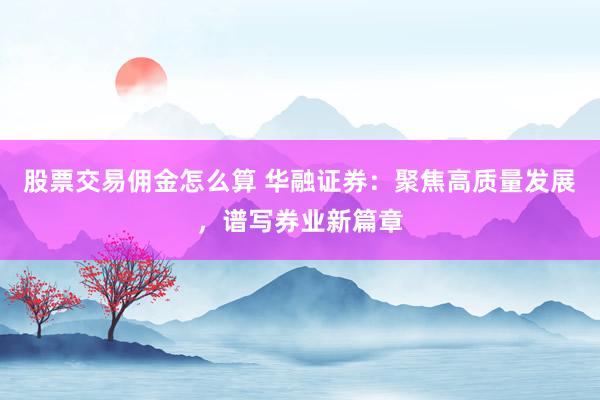 股票交易佣金怎么算 华融证券：聚焦高质量发展，谱写券业新篇章
