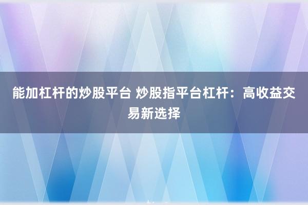 能加杠杆的炒股平台 炒股指平台杠杆：高收益交易新选择
