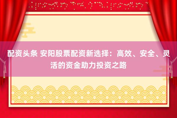 配资头条 安阳股票配资新选择：高效、安全、灵活的资金助力投资之路