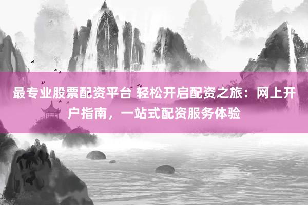 最专业股票配资平台 轻松开启配资之旅：网上开户指南，一站式配资服务体验