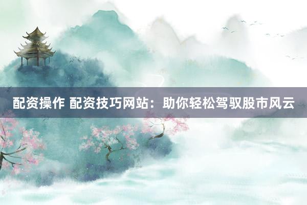 配资操作 配资技巧网站：助你轻松驾驭股市风云