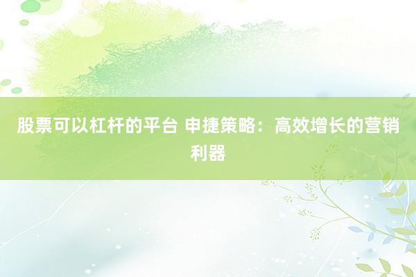 股票可以杠杆的平台 申捷策略:高效增长的营销利器