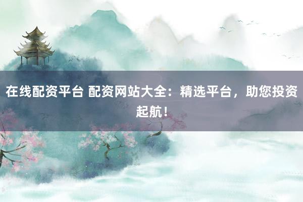 在线配资平台 配资网站大全:精选平台,助您投资起航!