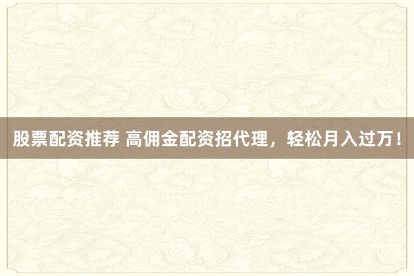 股票配资推荐 高佣金配资招代理，轻松月入过万！