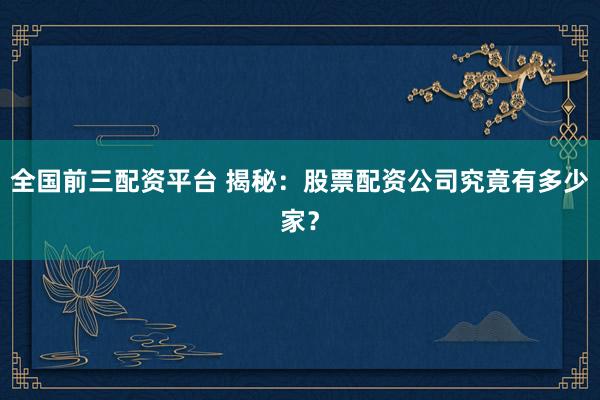 全国前三配资平台 揭秘：股票配资公司究竟有多少家？