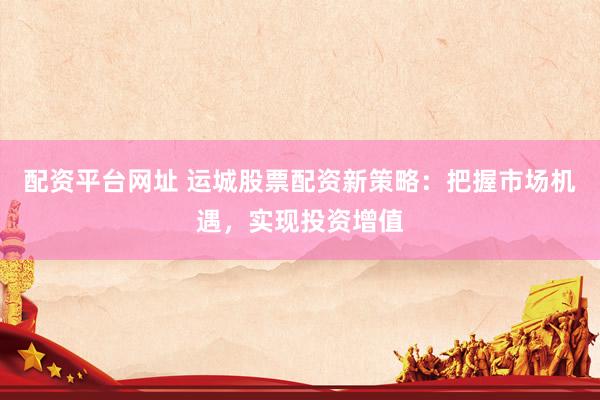 配资平台网址 运城股票配资新策略：把握市场机遇，实现投资增值