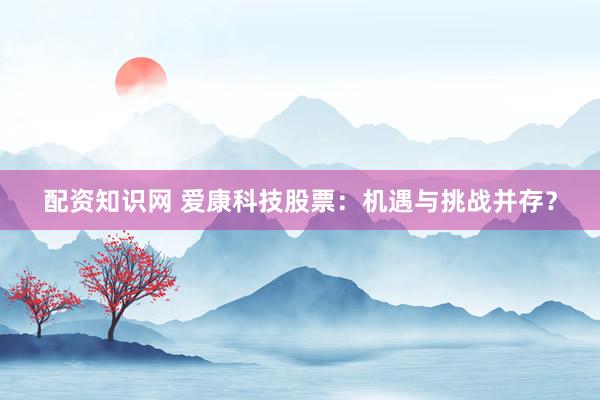 配资知识网 爱康科技股票：机遇与挑战并存？