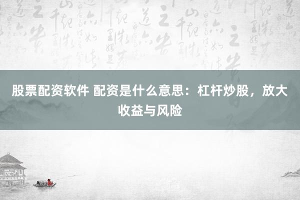 股票配资软件 配资是什么意思：杠杆炒股，放大收益与风险
