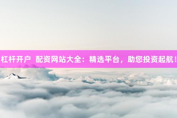 杠杆开户 配资网站大全:精选平台,助您投资起航!