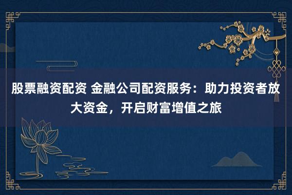 股票融资配资 金融公司配资服务:助力投资者放大资金,开启财富增值之旅