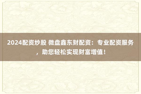 2024配资炒股 微盘鑫东财配资：专业配资服务，助您轻松实现财富增值！