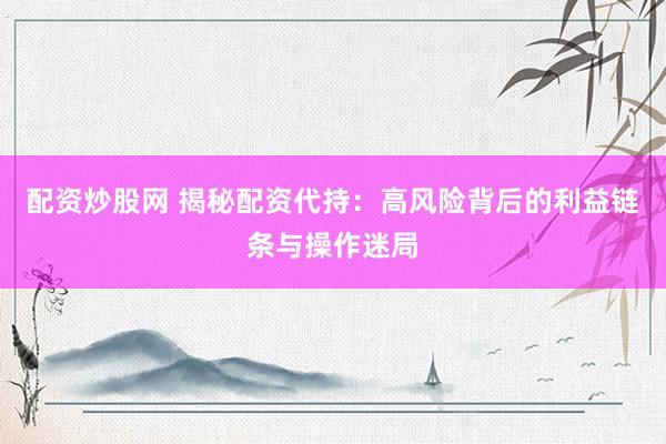 配资炒股网 揭秘配资代持：高风险背后的利益链条与操作迷局