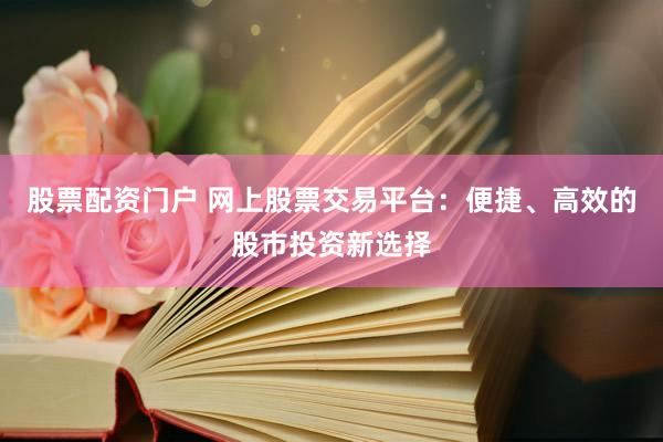 股票配资门户 网上股票交易平台：便捷、高效的股市投资新选择