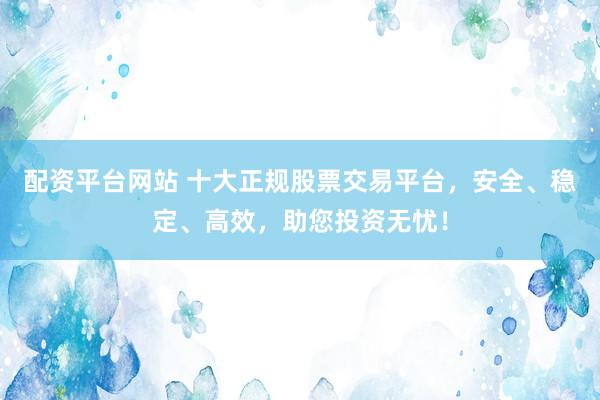 配资平台网站 十大正规股票交易平台，安全、稳定、高效，助您投资无忧！