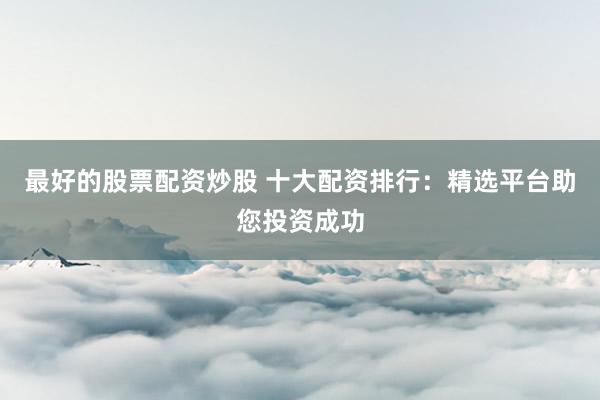最好的股票配资炒股 十大配资排行：精选平台助您投资成功