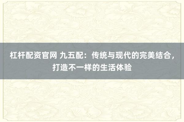 杠杆配资官网 九五配：传统与现代的完美结合，打造不一样的生活体验