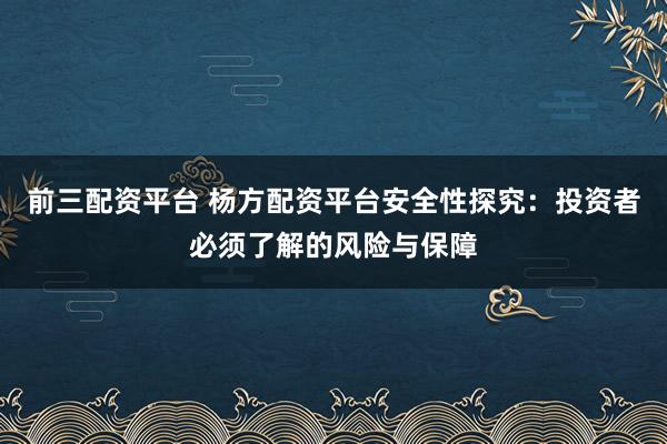 前三配资平台 杨方配资平台安全性探究：投资者必须了解的风险与保障