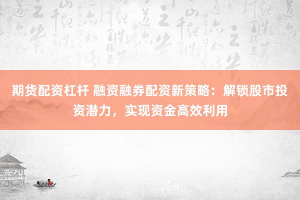 期货配资杠杆 融资融券配资新策略：解锁股市投资潜力，实现资金高效利用