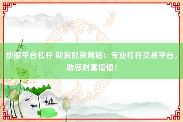 炒股平台杠杆 期货配资网站：专业杠杆交易平台，助您财富增值！