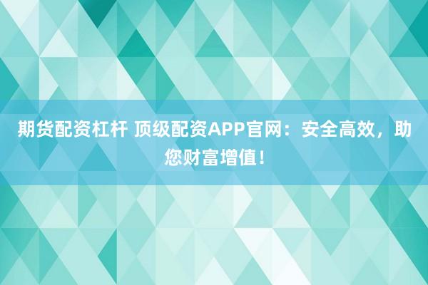 期货配资杠杆 顶级配资APP官网：安全高效，助您财富增值！
